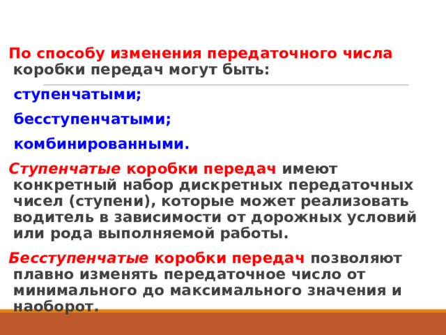 По способу изменения передаточного числа коробки передач могут быть: ступенчатыми; бесступенчатыми; комбинированными. Ступенчатые коробки передач имеют конкретный набор дискретных передаточных чисел (ступени), которые может реализовать водитель в зависимости от дорожных условий или рода выполняемой работы. Бесступенчатые коробки передач позволяют плавно изменять передаточное число от минимального до максимального значения и наоборот.  