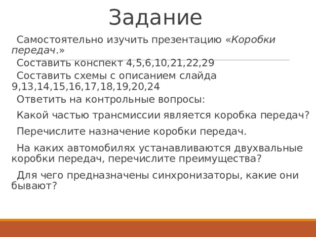 Задание Самостоятельно изучить презентацию « Коробки передач .» Составить конспект 4,5,6,10,21,22,29 Составить схемы с описанием слайда 9,13,14,15,16,17,18,19,20,24 Ответить на контрольные вопросы: Какой частью трансмиссии является коробка передач? Перечислите назначение коробки передач. На каких автомобилях устанавливаются двухвальные коробки передач, перечислите преимущества? Для чего предназначены синхронизаторы, какие они бывают?  