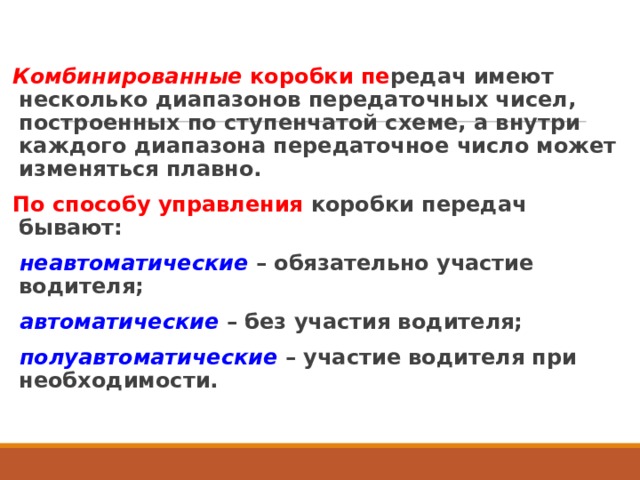 Комбинированные коробки пе редач имеют несколько диапазонов передаточных чисел, построенных по ступенчатой схеме, а внутри каждого диапазона передаточное число может изменяться плавно. По способу управления коробки передач бывают: неавтоматические  – обязательно участие водителя; автоматические  – без участия водителя; полуавтоматические – участие водителя при необходимости.  