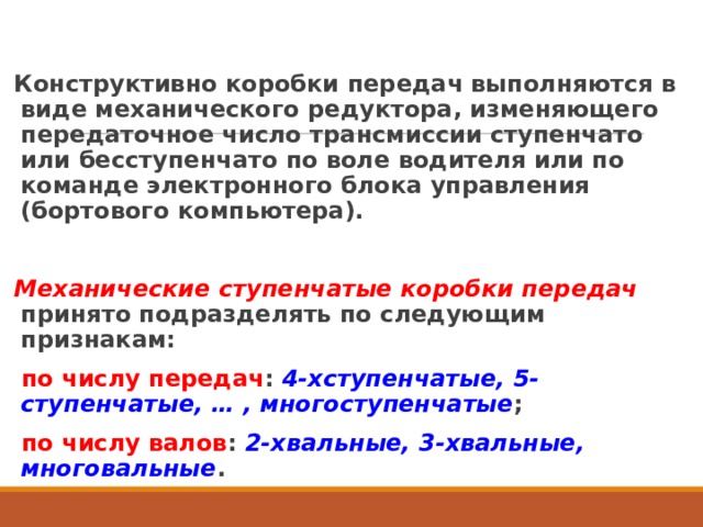 Конструктивно коробки передач выполняются в виде механического редуктора, изменяющего передаточное число трансмиссии ступенчато или бесступенчато по воле водителя или по команде электронного блока управления (бортового компьютера). Механические ступенчатые коробки передач  принято подразделять по следующим признакам: по числу передач : 4-хступенчатые, 5-ступенчатые, … , многоступенчатые ; по числу валов : 2-хвальные, 3-хвальные, многовальные .  