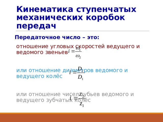 Кинематика ступенчатых механических коробок передач Передаточное число – это: отношение угловых скоростей ведущего и ведомого звеньев или отношение диаметров ведомого и ведущего колёс или отношение чисел зубьев ведомого и ведущего зубчатых колёс 