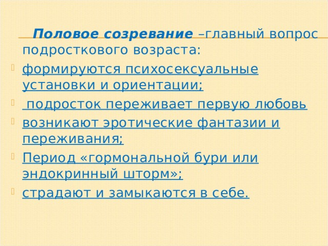  Половое созревание –главный вопрос подросткового возраста: формируются психосексуальные установки и ориентации;  подросток переживает первую любовь возникают эротические фантазии и переживания; Период «гормональной бури или эндокринный шторм»; страдают и замыкаются в себе.   
