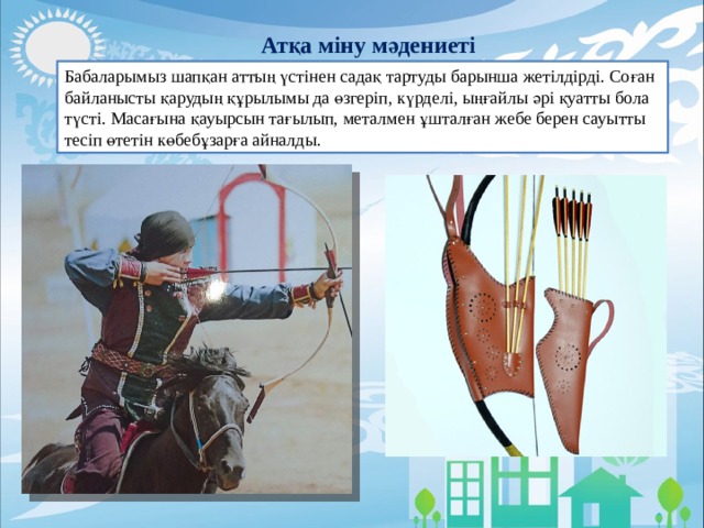 Атқа міну мәдениеті Бабаларымыз шапқан аттың үстінен садақ тартуды барынша жетілдірді. Соған байланысты қарудың құрылымы да өзгеріп, күрделі, ыңғайлы әрі қуатты бола түсті. Масағына қауырсын тағылып, металмен ұшталған жебе берен сауытты тесіп өтетін көбебұзарға айналды. 