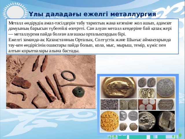 Ұлы даладағы ежелгі металлургия Металл өндірудің амал-тәсілдерін табу тарихтың жаңа кезеңіне жол ашып, адамзат дамуының барысын түбегейлі өзгертті. Сан алуан металл кендеріне бай қазақ жері — металлургия пайда болған алғашқы орталықтардың бірі. Ежелгі заманда-ақ Қазақстанның Орталық, Солтүстік және Шығыс аймақтарында тау-кен өндірісінің ошақтары пайда болып, қола, мыс, мырыш, темір, күміс пен алтын қорытпалары алына бастады. 