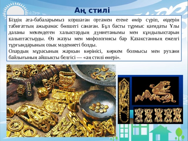 Аң стилі Біздің ата-бабаларымыз қоршаған ортамен етене өмір сүріп, өздерін табиғаттың ажырамас бөлшегі санаған. Бұл басты тұрмыс қағидаты Ұлы даланы мекендеген халықтардың дүниетанымы мен құндылықтарын қалыптастырды. Өз жазуы мен мифологиясы бар Қазақстанның ежелгі тұрғындарының озық мәдениеті болды. Олардың мұрасының жарқын көрінісі, көркем болмысы мен рухани байлығының айшықты белгісі — «аң стилі өнері». 