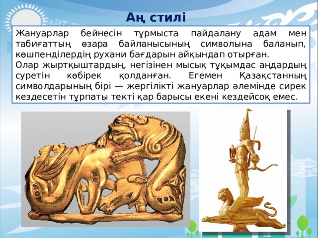 Аң стилі Жануарлар бейнесін тұрмыста пайдалану адам мен табиғаттың өзара байланысының символына баланып, көшпенділердің рухани бағдарын айқындап отырған. Олар жыртқыштардың, негізінен мысық тұқымдас аңдардың суретін көбірек қолданған. Егемен Қазақстанның символдарының бірі — жергілікті жануарлар әлемінде сирек кездесетін тұрпаты текті қар барысы екені кездейсоқ емес. 