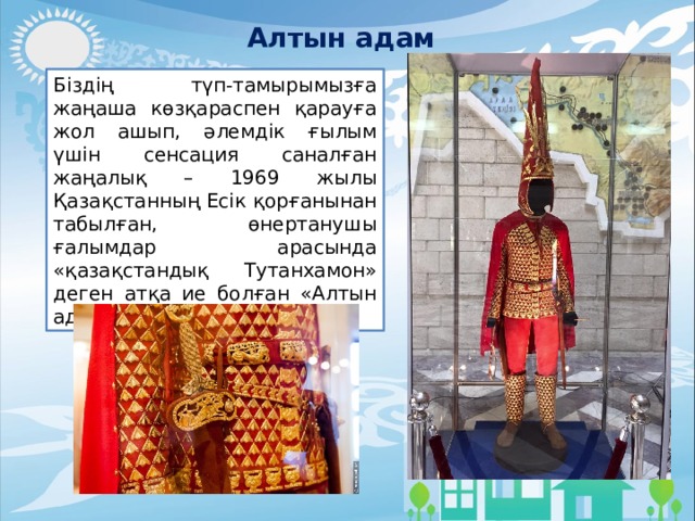 Алтын адам Біздің түп-тамырымызға жаңаша көзқараспен қарауға жол ашып, әлемдік ғылым үшін сенсация саналған жаңалық – 1969 жылы Қазақстанның Есік қорғанынан табылған, өнертанушы ғалымдар арасында «қазақстандық Тутанхамон» деген атқа ие болған «Алтын адам». 
