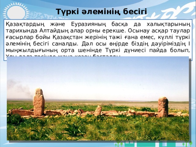 Түркі әлемінің бесігі Қазақтардың және Еуразияның басқа да халықтарының тарихында Алтайдың алар орны ерекше. Осынау асқар таулар ғасырлар бойы Қазақстан жерінің тәжі ғана емес, күллі түркі әлемінің бесігі саналды. Дәл осы өңірде біздің дәуіріміздің І мыңжылдығының орта шенінде Түркі дүниесі пайда болып, Ұлы дала төсінде жаңа кезең басталды. 
