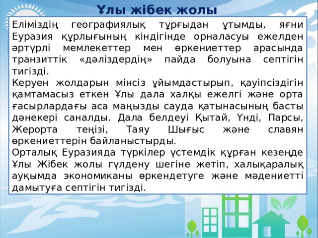 Ұлы жібек жолы Еліміздің географиялық тұрғыдан ұтымды, яғни Еуразия құрлығының кіндігінде орналасуы ежелден әртүрлі мемлекеттер мен өркениеттер арасында транзиттік «дәліздердің» пайда болуына септігін тигізді. Керуен жолдарын мінсіз ұйымдастырып, қауіпсіздігін қамтамасыз еткен Ұлы дала халқы ежелгі және орта ғасырлардағы аса маңызды сауда қатынасының басты дәнекері саналды. Дала белдеуі Қытай, Үнді, Парсы, Жерорта теңізі, Таяу Шығыс және славян өркениеттерін байланыстырды. Орталық Еуразияда түркілер үстемдік құрған кезеңде Ұлы Жібек жолы гүлдену шегіне жетіп, халықаралық ауқымда экономиканы өркендетуге және мәдениетті дамытуға септігін тигізді. 