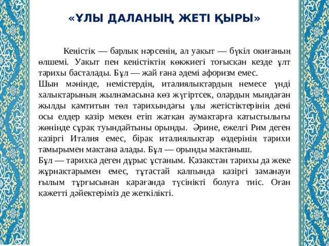 «ҰЛЫ ДАЛАНЫҢ ЖЕТІ ҚЫРЫ»  Кеңістік — барлық нәрсенің, ал уақыт — бүкіл оқиғаның өлшемі. Уақыт пен кеңістіктің көкжиегі тоғысқан кезде ұлт тарихы басталады. Бұл — жай ғана әдемі афоризм емес. Шын мәнінде, немістердің, италиялықтардың немесе үнді халықтарының жылнамасына көз жүгіртсек, олардың мыңдаған жылды қамтитын төл тарихындағы ұлы жетістіктерінің дені осы елдер қазір мекен етіп жатқан аумақтарға қатыстылығы жөнінде сұрақ туындайтыны орынды.  Әрине, ежелгі Рим деген қазіргі Италия емес, бірақ италиялықтар өздерінің тарихи тамырымен мақтана алады. Бұл — орынды мақтаныш. Бұл — тарихқа деген дұрыс ұстаным. Қазақстан тарихы да жеке жұрнақтарымен емес, тұтастай қалпында қазіргі заманауи ғылым тұрғысынан қарағанда түсінікті болуға тиіс. Оған қажетті дәйектеріміз де жеткілікті. 