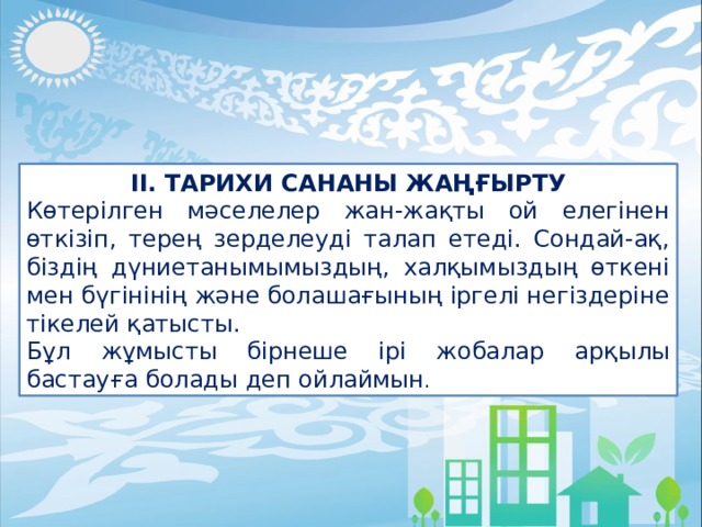 ІІ. ТАРИХИ САНАНЫ ЖАҢҒЫРТУ Көтерілген мәселелер жан-жақты ой елегінен өткізіп, терең зерделеуді талап етеді. Сондай-ақ, біздің дүниетанымымыздың, халқымыздың өткені мен бүгінінің және болашағының іргелі негіздеріне тікелей қатысты. Бұл жұмысты бірнеше ірі жобалар арқылы бастауға болады деп ойлаймын . 