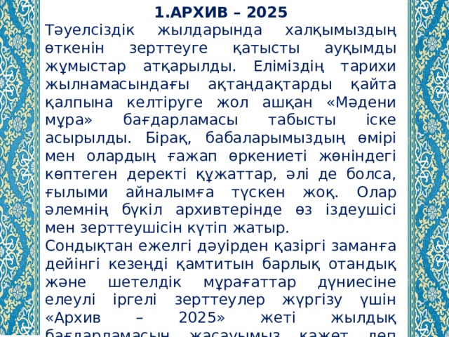 1.АРХИВ – 2025 Тәуелсіздік жылдарында халқымыздың өткенін зерттеуге қатысты ауқымды жұмыстар атқарылды. Еліміздің тарихи жылнамасындағы ақтаңдақтарды қайта қалпына келтіруге жол ашқан «Мәдени мұра» бағдарламасы табысты іске асырылды. Бірақ, бабаларымыздың өмірі мен олардың ғажап өркениеті жөніндегі көптеген деректі құжаттар, әлі де болса, ғылыми айналымға түскен жоқ. Олар әлемнің бүкіл архивтерінде өз іздеушісі мен зерттеушісін күтіп жатыр. Сондықтан ежелгі дәуірден қазіргі заманға дейінгі кезеңді қамтитын барлық отандық және шетелдік мұрағаттар дүниесіне елеулі іргелі зерттеулер жүргізу үшін «Архив – 2025» жеті жылдық бағдарламасын жасауымыз қажет деп санаймын. 