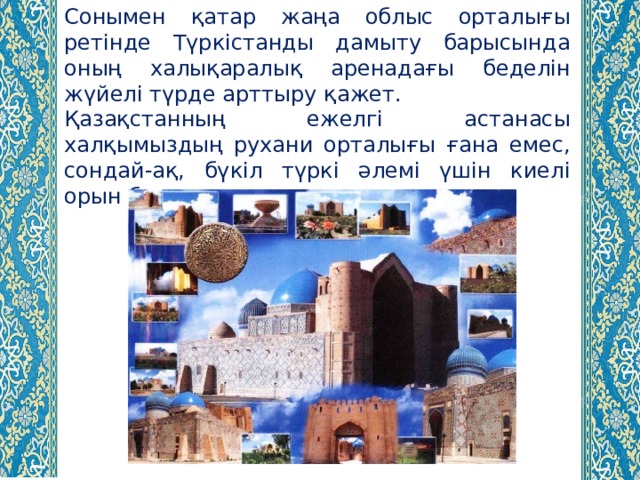 Сонымен қатар жаңа облыс орталығы ретінде Түркістанды дамыту барысында оның халықаралық аренадағы беделін жүйелі түрде арттыру қажет. Қазақстанның ежелгі астанасы халқымыздың рухани орталығы ғана емес, сондай-ақ, бүкіл түркі әлемі үшін киелі орын болып саналады. 