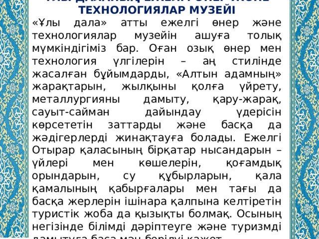 ҰЛЫ ДАЛАНЫҢ ЕЖЕЛГІ ӨНЕР ЖӘНЕ ТЕХНОЛОГИЯЛАР МУЗЕЙІ «Ұлы дала» атты ежелгі өнер және технологиялар музейін ашуға толық мүмкіндігіміз бар. Оған озық өнер мен технология үлгілерін – аң стилінде жасалған бұйымдарды, «Алтын адамның» жарақтарын, жылқыны қолға үйрету, металлургияны дамыту, қару-жарақ, сауыт-сайман дайындау үдерісін көрсететін заттарды және басқа да жәдігерлерді жинақтауға болады. Ежелгі Отырар қаласының бірқатар нысандарын – үйлері мен көшелерін, қоғамдық орындарын, су құбырларын, қала қамалының қабырғалары мен тағы да басқа жерлерін ішінара қалпына келтіретін туристік жоба да қызықты болмақ. Осының негізінде білімді дәріптеуге және туризмді дамытуға баса мән берілуі қажет. 