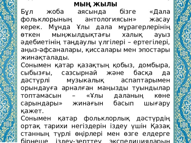 5.ДАЛА ФОЛЬКЛОРЫ МЕН МУЗЫКАСЫНЫҢ МЫҢ ЖЫЛЫ Бұл жоба аясында бізге «Дала фольклорының антологиясын» жасау керек. Мұнда Ұлы дала мұрагерлерінің өткен мыңжылдықтағы халық ауыз әдебиетінің таңдаулы үлгілері – ертегілері, аңыз-әфсаналары, қиссалары мен эпостары жинақталады. Сонымен қатар қазақтың қобыз, домбыра, сыбызғы, сазсырнай және басқа да дәстүрлі музыкалық аспаптарымен орындауға арналған маңызды туындылар топтамасын – «Ұлы даланың көне сарындары» жинағын басып шығару қажет. Сонымен қатар фольклорлық дәстүрдің ортақ тарихи негіздерін іздеу үшін Қазақ­станның түрлі өңірлері мен өзге елдерге бірнеше іздеу-зерттеу экспедицияларын ұйымдастыру қажет. 