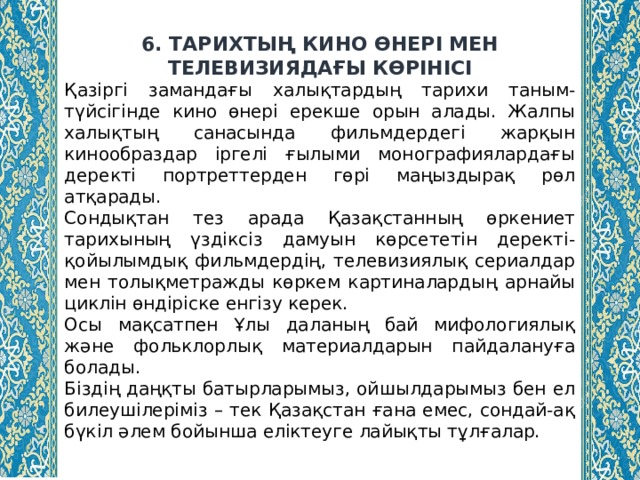 6. ТАРИХТЫҢ КИНО ӨНЕРІ МЕН ТЕЛЕВИЗИЯДАҒЫ КӨРІНІСІ Қазіргі замандағы халықтардың тарихи таным-түйсігінде кино өнері ерекше орын алады. Жалпы халықтың санасында фильмдердегі жарқын кинообраздар іргелі ғылыми монографиялардағы деректі портреттерден гөрі маңыздырақ рөл атқарады. Сондықтан тез арада Қазақстанның өркениет тарихының үздіксіз дамуын көрсететін деректі-қойылымдық фильмдердің, телевизиялық сериалдар мен толықметражды көркем картиналардың арнайы циклін өндіріске енгізу керек. Осы мақсатпен Ұлы даланың бай мифологиялық және фольклорлық материалдарын пайдалануға болады. Біздің даңқты батырларымыз, ойшылдарымыз бен ел билеушілеріміз – тек Қазақстан ғана емес, сондай-ақ бүкіл әлем бойынша еліктеуге лайықты тұлғалар. 