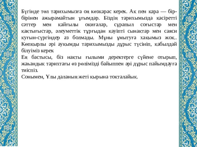 Бүгінде төл тарихымызға оң көзқарас керек. Ақ пен қара — бір-бірінен ажырамайтын ұғымдар. Біздің тарихымызда қасіретті сәттер мен қайғылы оқиғалар, сұрапыл соғыстар мен қақтығыстар, әлеуметтік тұрғыдан қауіпті сынақтар мен саяси қуғын-сүргіндер аз болмады. Мұны ұмытуға хақымыз жоқ.. Көпқырлы әрі ауқымды тарихымызды дұрыс түсініп, қабылдай білуіміз керек Ең бастысы, біз нақты ғылыми деректерге сүйене отырып, жаһандық тарихтағы өз рөлімізді байыппен әрі дұрыс пайымдауға тиіспіз. Сонымен, Ұлы даланың жеті қырына тоқталайық. 