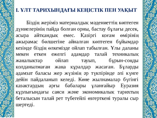 І. ҰЛТ ТАРИХЫНДАҒЫ КЕҢІСТІК ПЕН УАҚЫТ  Біздің жеріміз материалдық мәдениеттің көптеген дүниелерінің пайда болған орны, бастау бұлағы десек, асыра айтқандық емес. Қазіргі қоғам өмірінің ажырамас бөлшегіне айналған көптеген бұйымдар кезінде біздің өлкемізде ойлап табылған. Ұлы даланы мекен еткен ежелгі адамдар талай техникалық жаңалықтар ойлап тауып, бұрын-соңды қолданылмаған жаңа құралдар жасаған. Бұларды адамзат баласы жер жүзінің әр түкпірінде әлі күнге дейін пайдаланып келеді. Көне жылнамалар бүгінгі қазақтардың арғы бабалары ұланғайыр Еуразия құрлығындағы саяси және экономикалық тарихтың беталысын талай рет түбегейлі өзгерткені туралы сыр шертеді. 