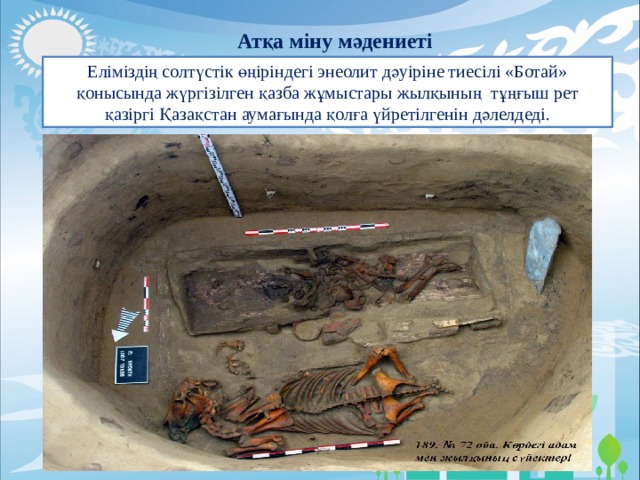 Атқа міну мәдениеті Еліміздің солтүстік өңіріндегі энеолит дәуіріне тиесілі «Ботай» қонысында жүргізілген қазба жұмыстары жылқының  тұңғыш рет қазіргі Қазақстан аумағында қолға үйретілгенін дәлелдеді. 