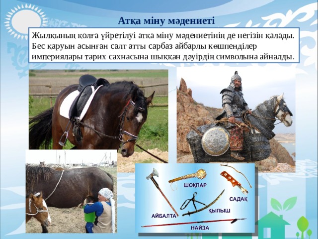 Атқа міну мәдениеті Жылқының қолға үйретілуі атқа міну мәдениетінің де негізін қалады. Бес қаруын асынған салт атты сарбаз айбарлы көшпенділер империялары тарих сахнасына шыққан дәуірдің символына айналды . 