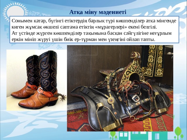 Атқа міну мәдениеті Сонымен қатар, бүгінгі етіктердің барлық түрі көшпенділер атқа мінгенде киген жұмсақ өкшелі саптама етіктің «мұрагерлері» екені белгілі. Ат үстінде жүрген көшпенділер тақымына басқан сәйгүлігіне неғұрлым еркін мініп жүруі үшін биік ер-тұрман мен үзеңгіні ойлап тапты. 