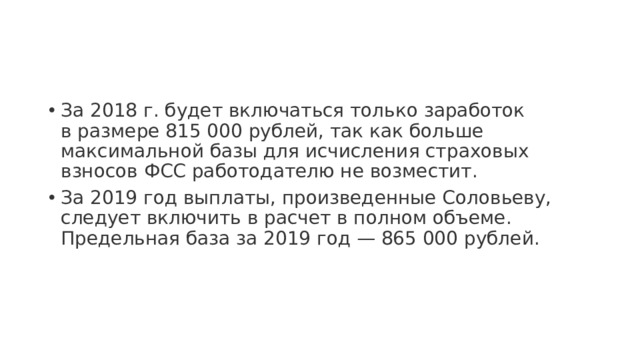 За 2018 г. будет включаться только заработок в размере 815 000 рублей, так как больше максимальной базы для исчисления страховых взносов ФСС работодателю не возместит. За 2019 год выплаты, произведенные Соловьеву, следует включить в расчет в полном объеме. Предельная база за 2019 год — 865 000 рублей. 