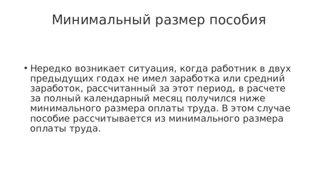 Минимальный размер пособия   Нередко возникает ситуация, когда работник в двух предыдущих годах не имел заработка или средний заработок, рассчитанный за этот период, в расчете за полный календарный месяц получился ниже минимального размера оплаты труда. В этом случае пособие рассчитывается из минимального размера оплаты труда. 