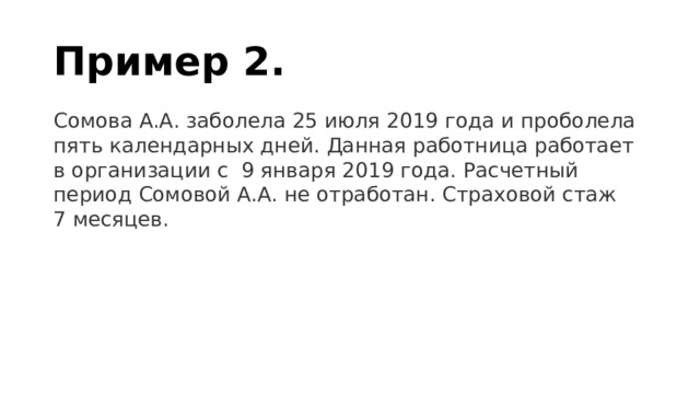 Пример 2. Сомова А.А. заболела 25 июля 2019 года и проболела пять календарных дней. Данная работница работает в организации с  9 января 2019 года. Расчетный период Сомовой А.А. не отработан. Страховой стаж 7 месяцев.  