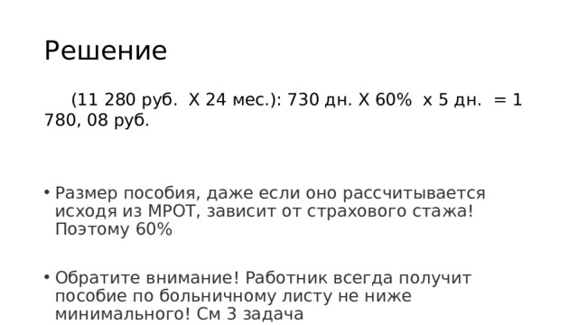 Решение  (11 280 руб. Х 24 мес.): 730 дн. Х 60% х 5 дн. = 1 780, 08 руб. Размер пособия, даже если оно рассчитывается исходя из МРОТ, зависит от страхового стажа! Поэтому 60% Обратите внимание! Работник всегда получит пособие по больничному листу не ниже минимального! См 3 задача 