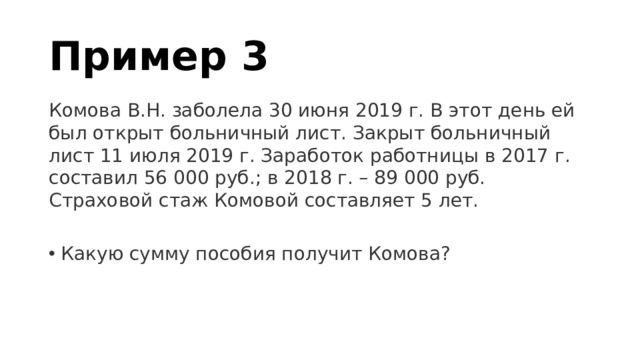 Пример 3 Комова В.Н. заболела 30 июня 2019 г. В этот день ей был открыт больничный лист. Закрыт больничный лист 11 июля 2019 г. Заработок работницы в 2017 г. составил 56 000 руб.; в 2018 г. – 89 000 руб. Страховой стаж Комовой составляет 5 лет. Какую сумму пособия получит Комова? 