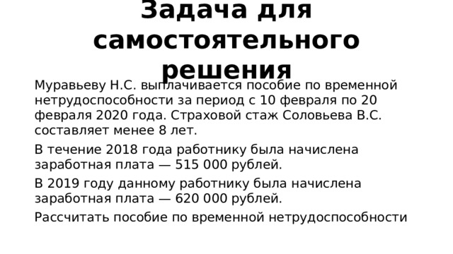 Задача для самостоятельного решения Муравьеву Н.С. выплачивается пособие по временной нетрудоспособности за период с 10 февраля по 20 февраля 2020 года. Страховой стаж Соловьева В.С. составляет менее 8 лет. В течение 2018 года работнику была начислена заработная плата — 515 000 рублей. В 2019 году данному работнику была начислена заработная плата — 620 000 рублей. Рассчитать пособие по временной нетрудоспособности 