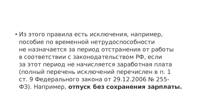 Из этого правила есть исключения, например, пособие по временной нетрудоспособности не назначается за период отстранения от работы в соответствии с законодательством РФ, если за этот период не начисляется заработная плата (полный перечень исключений перечислен в п. 1 ст. 9 Федерального закона от 29.12.2006 № 255-ФЗ). Например, отпуск без сохранения зарплаты. 