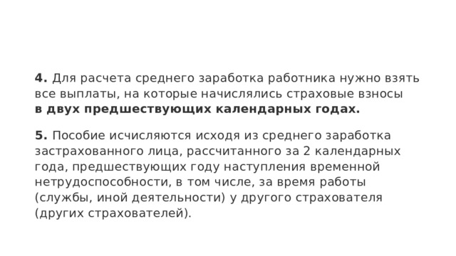 4.  Для расчета среднего заработка работника нужно взять все выплаты, на которые начислялись страховые взносы в двух предшествующих календарных годах. 5.  Пособие исчисляются исходя из среднего заработка застрахованного лица, рассчитанного за 2 календарных года, предшествующих году наступления временной нетрудоспособности, в том числе, за время работы (службы, иной деятельности) у другого страхователя (других страхователей). 