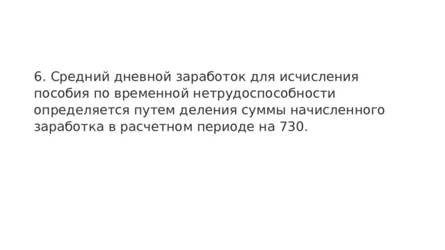 6. Средний дневной заработок для исчисления пособия по временной нетрудоспособности определяется путем деления суммы начисленного заработка в расчетном периоде на 730. 
