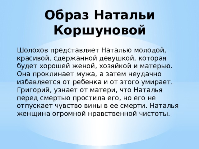 Образ Натальи Коршуновой Шолохов представляет Наталью молодой, красивой, сдержанной девушкой, которая будет хорошей женой, хозяйкой и матерью. Она проклинает мужа, а затем неудачно избавляется от ребенка и от этого умирает. Григорий, узнает от матери, что Наталья перед смертью простила его, но его не отпускает чувство вины в ее смерти. Наталья женщина огромной нравственной чистоты. 