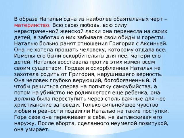 В образе Натальи одна из наиболее обаятельных черт – материнство. Всю свою любовь, всю силу нерастраченной женской ласки она перенесла на своих детей, в заботах о них забывала свои обиды и горести. Наталью больно ранят отношения Григория с Аксиньей. Она не хотела прощать человеку, которому отдала все. Измены его были оскорбительны для нее, матери его детей. Наталья восставала против этих измен всем своим существом. Гордая и оскорбленная Наталья не захотела родить от Григория, нарушившего верность. Она человек глубоко верующий, богобоязненный. И чтобы решиться сперва на попытку самоубийства, а потом на убийство не родившегося еще ребенка, она должна была переступить через столь важные для нее христианские заповеди. Только сильнейшее чувство любви и ревности подвигли Наталью на такие поступки. Горе свое она переживает в себе, не выплескивая его наружу. После аборта, сделанного неумелой повитухой, она умирает. 