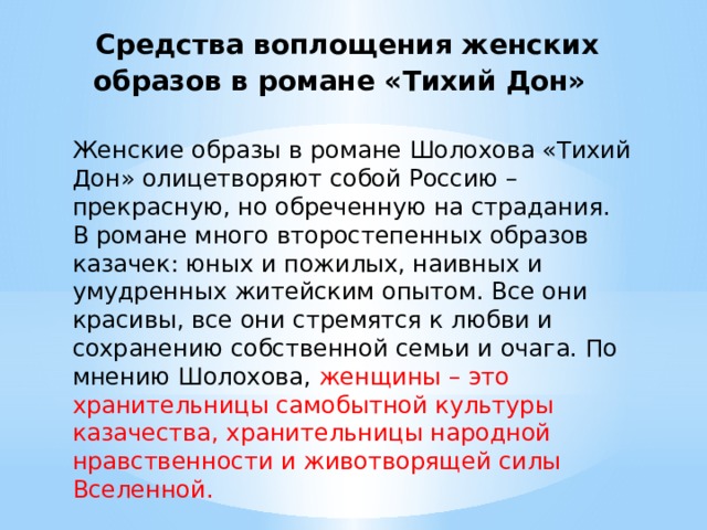  Средства воплощения женских образов в романе «Тихий Дон» Женские образы в романе Шолохова «Тихий Дон» олицетворяют собой Россию – прекрасную, но обреченную на страдания. В романе много второстепенных образов казачек: юных и пожилых, наивных и умудренных житейским опытом. Все они красивы, все они стремятся к любви и сохранению собственной семьи и очага. По мнению Шолохова, женщины – это хранительницы самобытной культуры казачества, хранительницы народной нравственности и животворящей силы Вселенной. 