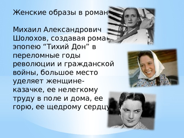 Женские образы в романе Михаил Александрович Шолохов, создавая роман-эпопею “Тихий Дон” в переломные годы революции и гражданской войны, большое место уделяет женщине-казачке, ее нелегкому труду в поле и дома, ее горю, ее щедрому сердцу. 