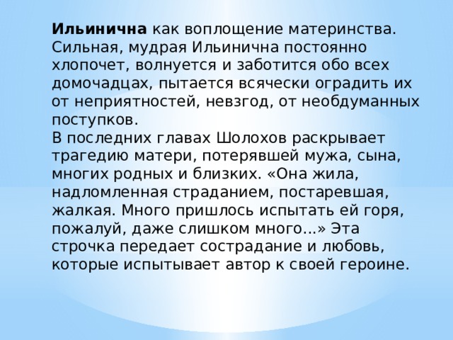 Ильинична как воплощение материнства. Сильная, мудрая Ильинична постоянно хлопочет, волнуется и заботится обо всех домочадцах, пытается всячески оградить их от неприятностей, невзгод, от необдуманных поступков. В последних главах Шолохов раскрывает трагедию матери, потерявшей мужа, сына, многих родных и близких. «Она жила, надломленная страданием, постаревшая, жалкая. Много пришлось испытать ей горя, пожалуй, даже слишком много...» Эта строчка передает сострадание и любовь, которые испытывает автор к своей героине. 