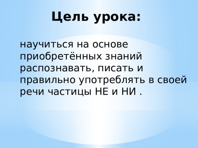 Цель урока: научиться на основе приобретённых знаний распознавать, писать и правильно употреблять в своей речи частицы НЕ и НИ . 