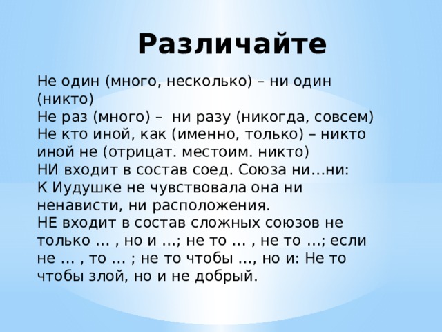 Различайте Не один (много, несколько) – ни один (никто) Не раз (много) – ни разу (никогда, совсем) Не кто иной, как (именно, только) – никто иной не (отрицат. местоим. никто) НИ входит в состав соед. Союза ни…ни: К Иудушке не чувствовала она ни ненависти, ни расположения. НЕ входит в состав сложных союзов не только … , но и …; не то … , не то …; если не … , то … ; не то чтобы …, но и: Не то чтобы злой, но и не добрый. 