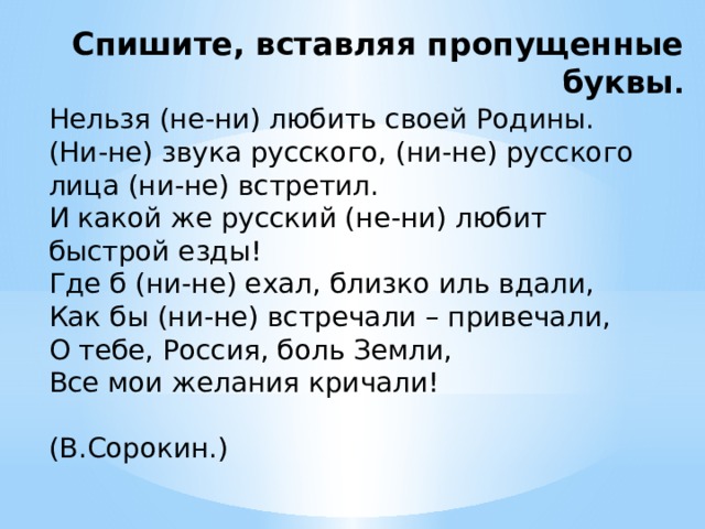 Спишите, вставляя пропущенные буквы . Нельзя (не-ни) любить своей Родины. (Ни-не) звука русского, (ни-не) русского лица (ни-не) встретил. И какой же русский (не-ни) любит быстрой езды! Где б (ни-не) ехал, близко иль вдали, Как бы (ни-не) встречали – привечали, О тебе, Россия, боль Земли, Все мои желания кричали!  (В.Сорокин.) 