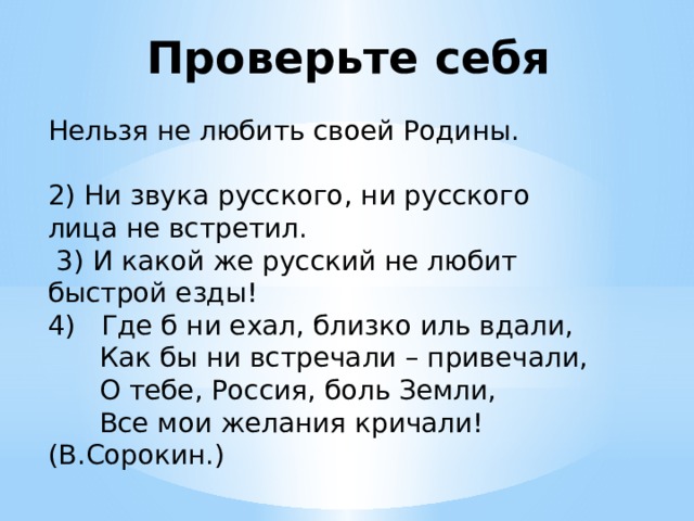 Проверьте себя Нельзя не любить своей Родины. 2) Ни звука русского, ни русского лица не встретил.  3) И какой же русский не любит быстрой езды! 4) Где б ни ехал, близко иль вдали,  Как бы ни встречали – привечали,  О тебе, Россия, боль Земли,  Все мои желания кричали! (В.Сорокин.) 