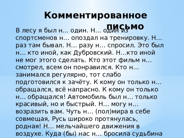 Комментированное письмо В лесу я был н… один. Н… один из спортсменов н… опоздал на тренировку. Н… раз там бывал. Н… разу н… спросил. Это был н… кто иной, как Дубровский. Н…кто иной не мог этого сделать. Кто этот фильм н… смотрел, всем он понравился. Кто н… занимался регулярно, тот слабо подготовился к зачёту. К кому он только н… обращался, всё напрасно. К кому он только н… обращался! Автомобиль был н… только красивый, но и быстрый. Н… могу н… возразить вам. Чуть н… (пол)мира в себе совмещая, Русь широко протянулась, родная! Н… мельчайшего движения в воздухе. Куда (бы) нас н… бросила судьбина и счастие куда (б) н… привело, всё те (же) мы… 