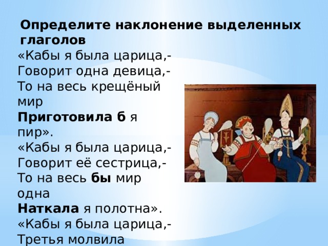 Определите наклонение выделенных глаголов «Кабы я была царица,- Говорит одна девица,- То на весь крещёный мир Приготовила б я пир». «Кабы я была царица,- Говорит её сестрица,- То на весь бы мир одна Наткала я полотна». «Кабы я была царица,- Третья молвила девица,- Я б для батюшки царя Родила богатыря». 