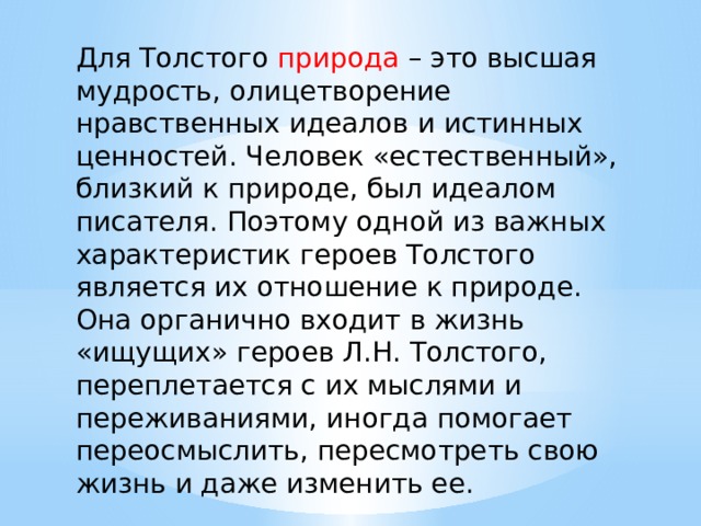 Для Толстого природа – это высшая мудрость, олицетворение нравственных идеалов и истинных ценностей. Человек «естественный», близкий к природе, был идеалом писателя. Поэтому одной из важных характеристик героев Толстого является их отношение к природе. Она органично входит в жизнь «ищущих» героев Л.Н. Толстого, переплетается с их мыслями и переживаниями, иногда помогает переосмыслить, пересмотреть свою жизнь и даже изменить ее. 