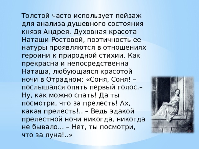 Толстой часто использует пейзаж для анализа душевного состояния князя Андрея. Духовная красота Наташи Ростовой, поэтичность ее натуры проявляются в отношениях героини к природной стихии. Как прекрасна и непосредственна Наташа, любующаяся красотой ночи в Отрадном: «Соня, Соня! – послышался опять первый голос.– Ну, как можно спать! Да ты посмотри, что за прелесть! Ах, какая прелесть!.. – Ведь эдакой прелестной ночи никогда, никогда не бывало... – Нет, ты посмотри, что за луна!..» 