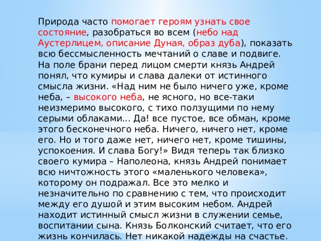 Природа часто помогает героям узнать свое состояние , разобраться во всем ( небо над Аустерлицем, описание Дуная, образ дуба ), показать всю бессмысленность мечтаний о славе и подвиге. На поле брани перед лицом смерти князь Андрей понял, что кумиры и слава далеки от истинного смысла жизни. «Над ним не было ничего уже, кроме неба, – высокого неба , не ясного, но все-таки неизмеримо высокого, с тихо ползущими по нему серыми облаками... Да! все пустое, все обман, кроме этого бесконечного неба. Ничего, ничего нет, кроме его. Но и того даже нет, ничего нет, кроме тишины, успокоения. И слава Богу!» Видя теперь так близко своего кумира – Наполеона, князь Андрей понимает всю ничтожность этого «маленького человека», которому он подражал. Все это мелко и незначительно по сравнению с тем, что происходит между его душой и этим высоким небом. Андрей находит истинный смысл жизни в служении семье, воспитании сына. Князь Болконский считает, что его жизнь кончилась. Нет никакой надежды на счастье. 