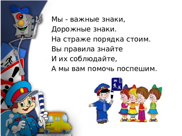Мы - важные знаки, Дорожные знаки. На страже порядка стоим. Вы правила знайте И их соблюдайте, А мы вам помочь поспешим . 