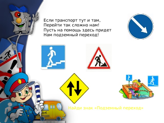 Если транспорт тут и там, Перейти так сложно нам! Пусть на помощь здесь придет Нам подземный переход! Найди знак «Подземный переход» 
